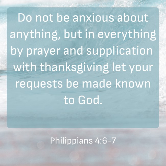 Do not be anxious about anything, but in everything by prayer and supplication with thanksgiving let your requests be made known to God. - Philippians 4:6-7