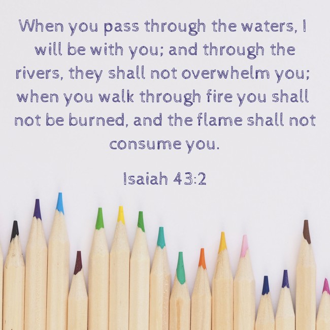 When you pass through the waters, I will be with you; and through the rivers, they shall not overwhelm you; when you walk through fire you shall not be burned, and the flame shall not consume you. - Isaiah 43:2