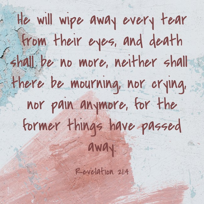 He will wipe away every tear from their eyes, and death shall be no more, neither shall there be mourning, nor crying, nor pain anymore, for the former things have passed away. - Revelation 21:4