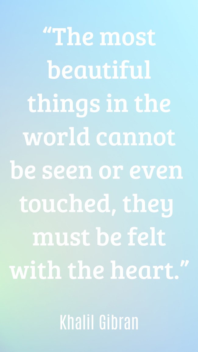 “The most beautiful things in the world cannot be seen or even touched, they must be felt with the heart.” - Khalil Gibran