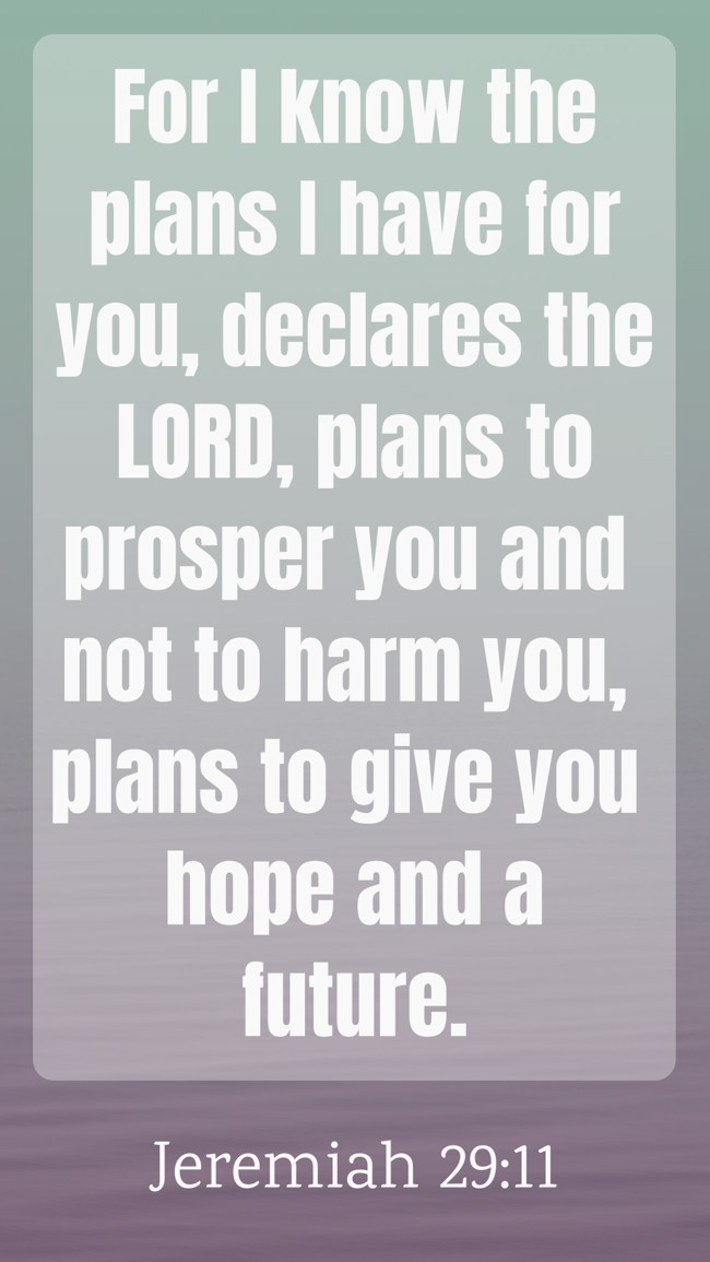 For I know the plans I have for you, declares the LORD, plans to prosper you and not to harm you, plans to give you hope and a future. - Jeremiah 29:11