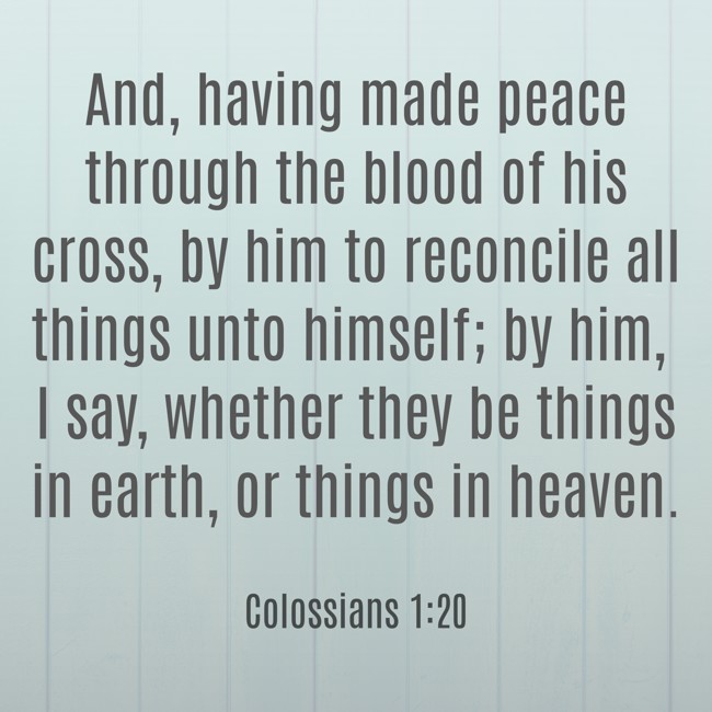 And, having made peace through the blood of his cross, by him to reconcile all things unto himself; by him, I say, whether they be things in earth, or things in heaven. - Colossians 1:20