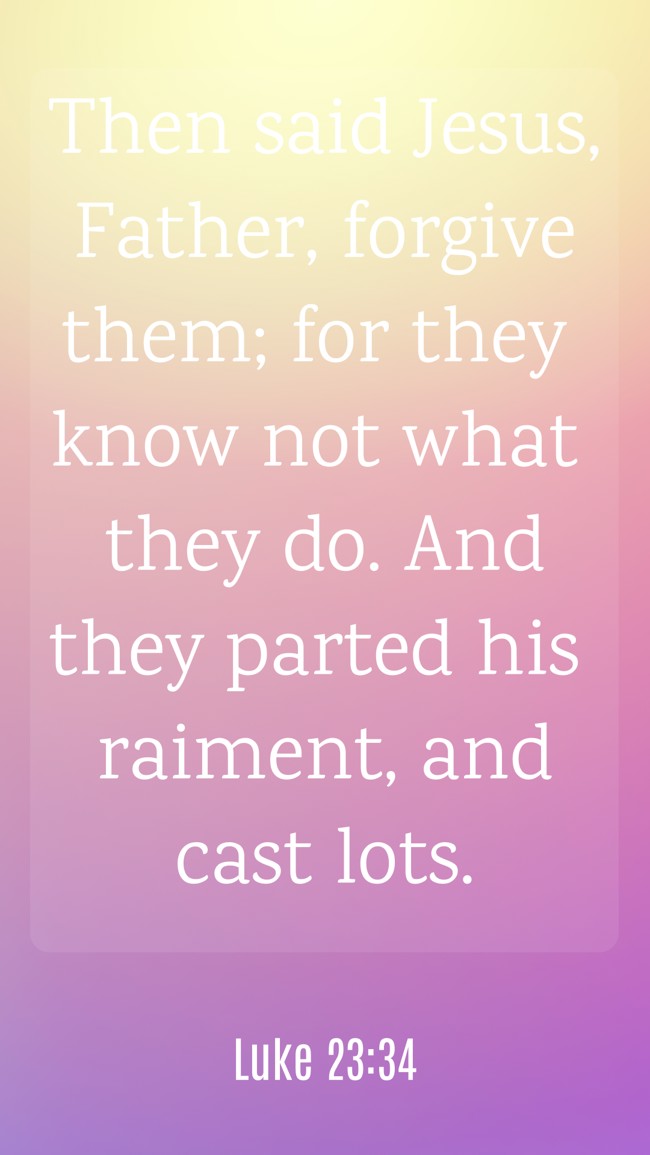 Then said Jesus, Father, forgive them; for they know not what they do. And they parted his raiment, and cast lots. - Luke 23:34