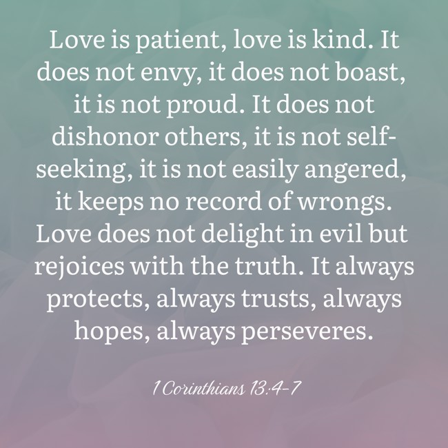  Love is patient, love is kind. It does not envy, it does not boast, it is not proud. It does not dishonor others, it is not self-seeking, it is not easily angered, it keeps no record of wrongs. Love does not delight in evil but rejoices with the truth. It always protects, always trusts, always hopes, always perseveres.   - 1 Corinthians 13:4-7 