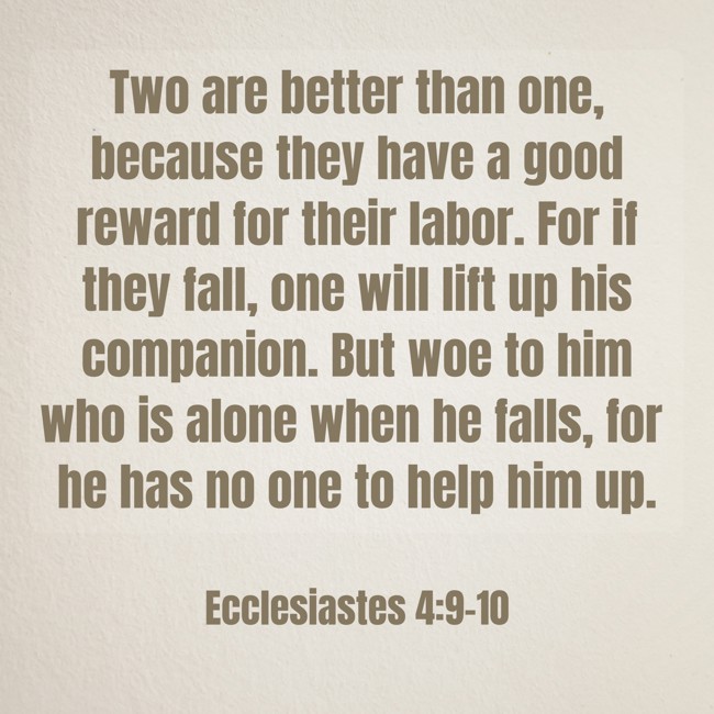  Two are better than one, because they have a good reward for their labor. For if they fall, one will lift up his companion. But woe to him who is alone when he falls, for he has no one to help him up.   - Ecclesiastes 4:9-10 