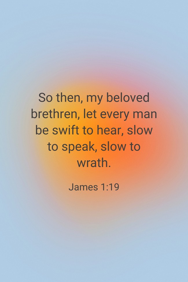  So then, my beloved brethren, let every man be swift to hear, slow to speak, slow to wrath.   - James 1:19 