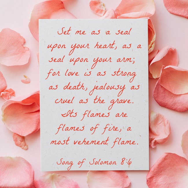  Set me as a seal upon your heart, as a seal upon your arm; for love is as strong as death, jealousy as cruel as the grave. Its flames are flames of fire, a most vehement flame.   - Song of Solomon 8:6 