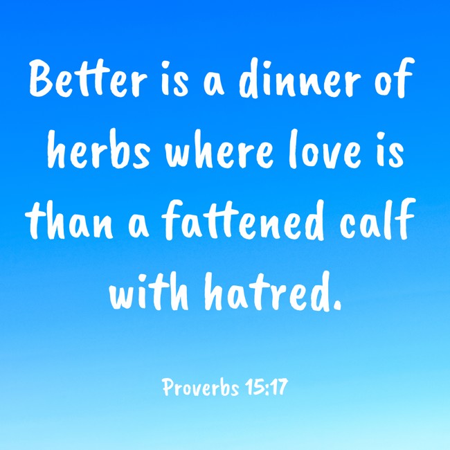  Better is a dinner of herbs where love is than a fattened calf with hatred.   - Proverbs 15:17 