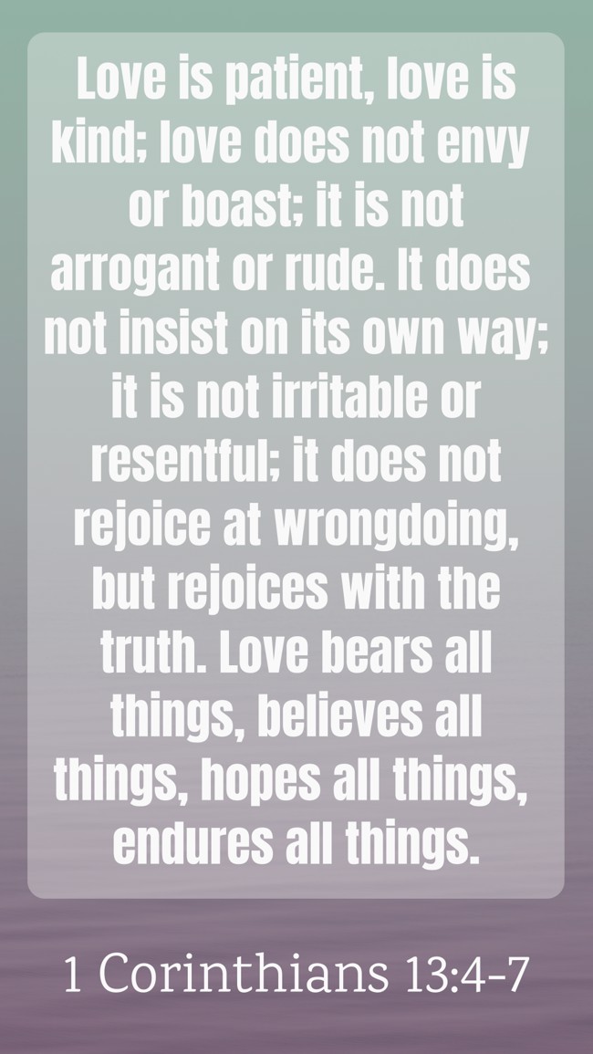  Love is patient, love is kind; love does not envy or boast; it is not arrogant or rude. It does not insist on its own way; it is not irritable or resentful; it does not rejoice at wrongdoing, but rejoices with the truth. Love bears all things, believes all things, hopes all things, endures all things.   - 1 Corinthians 13:4-7 