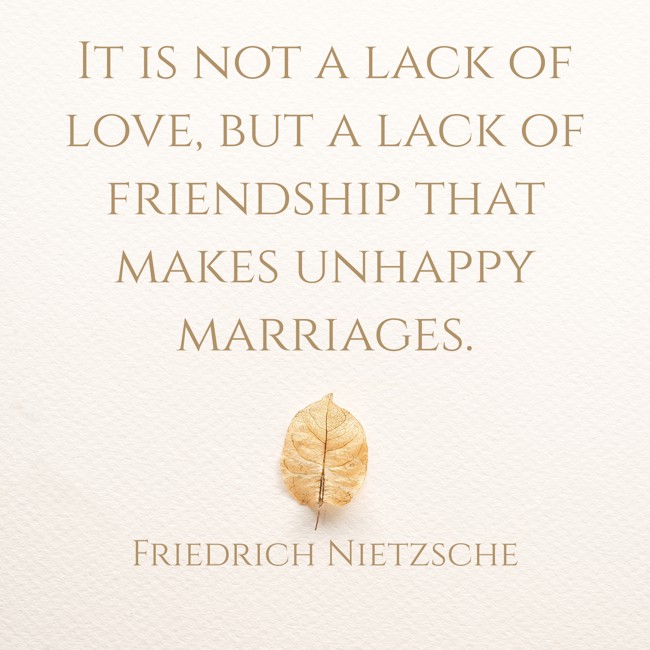  It is not a lack of love, but a lack of friendship that makes unhappy marriages.   - Friedrich Nietzsche 