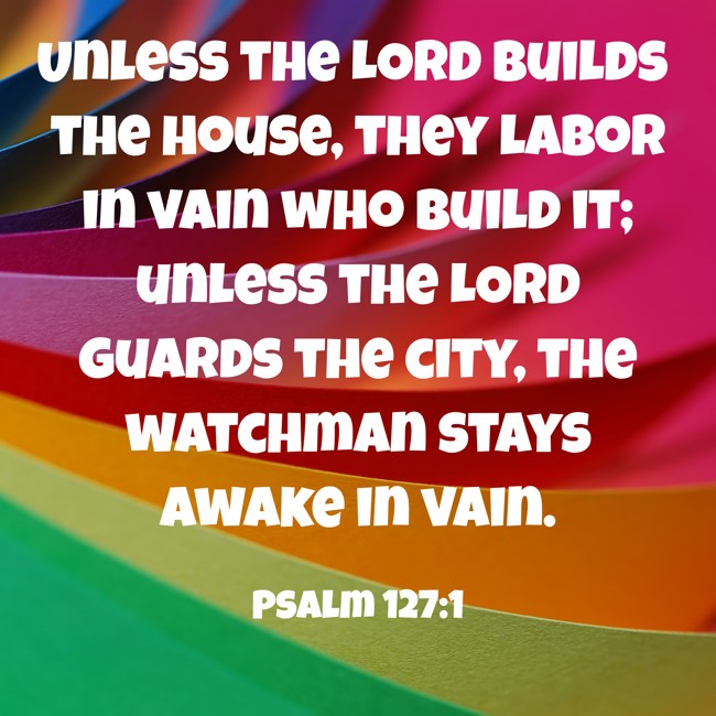  Unless the LORD builds the house, they labor in vain who build it; unless the LORD guards the city, the watchman stays awake in vain.   - Psalm 127:1 