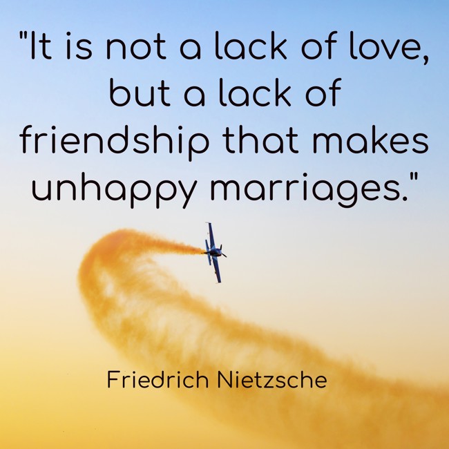 It is not a lack of love, but a lack of friendship that makes unhappy marriages.   - Friedrich Nietzsche 