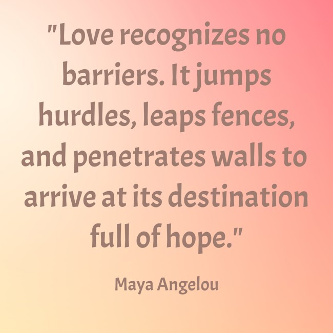  Love recognizes no barriers. It jumps hurdles, leaps fences, and penetrates walls to arrive at its destination full of hope.   - Maya Angelou 