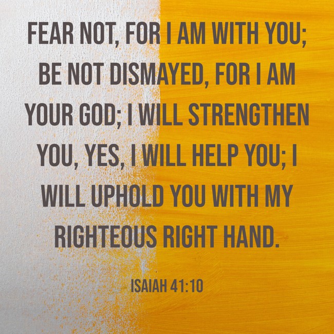 Fear not, for I am with you; be not dismayed, for I am your God; I will strengthen you, yes, I will help you; I will uphold you with my righteous right hand. - Isaiah 41:10