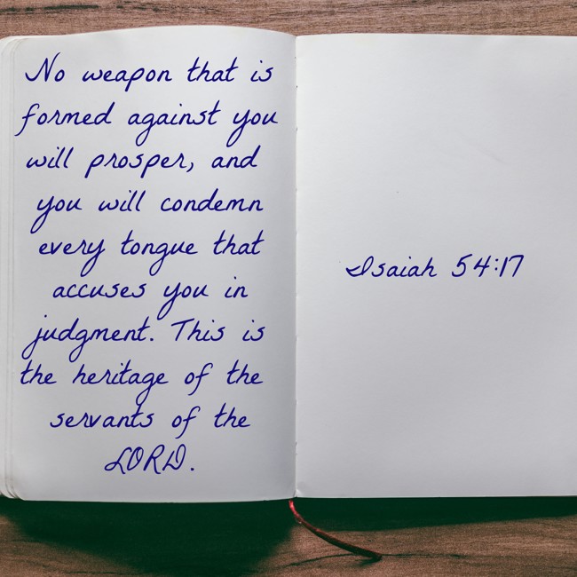 No weapon that is formed against you will prosper, and you will condemn every tongue that accuses you in judgment. This is the heritage of the servants of the LORD. - Isaiah 54:17