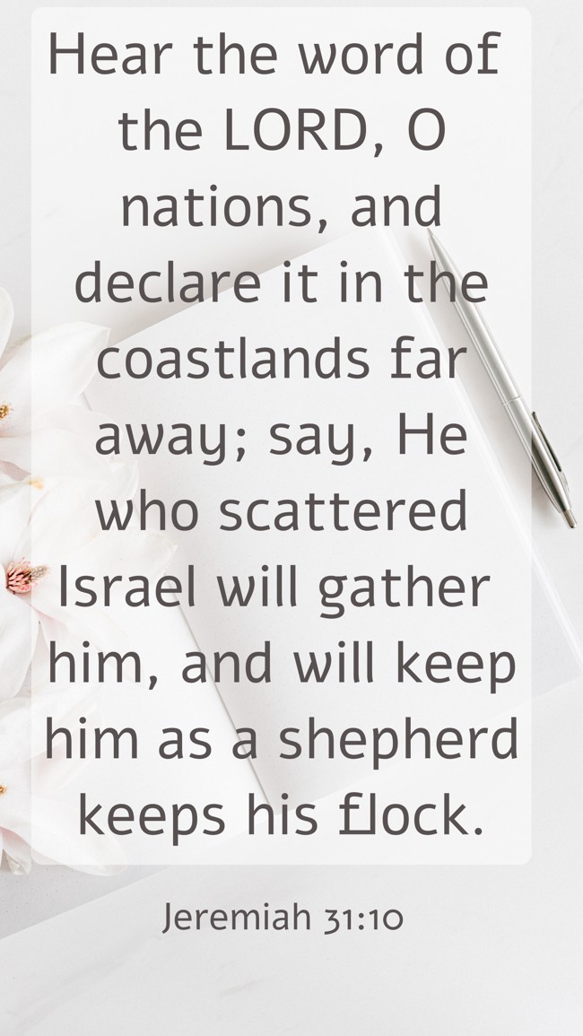 Hear the word of the LORD, O nations, and declare it in the coastlands far away; say, He who scattered Israel will gather him, and will keep him as a shepherd keeps his flock. - Jeremiah 31:10