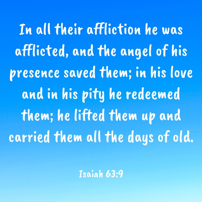 In all their affliction he was afflicted, and the angel of his presence saved them; in his love and in his pity he redeemed them; he lifted them up and carried them all the days of old. - Isaiah 63:9