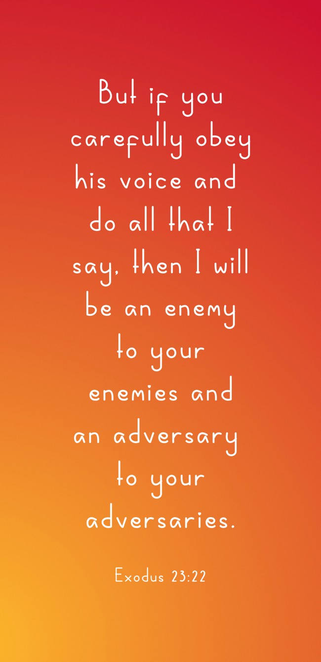But if you carefully obey his voice and do all that I say, then I will be an enemy to your enemies and an adversary to your adversaries. - Exodus 23:22