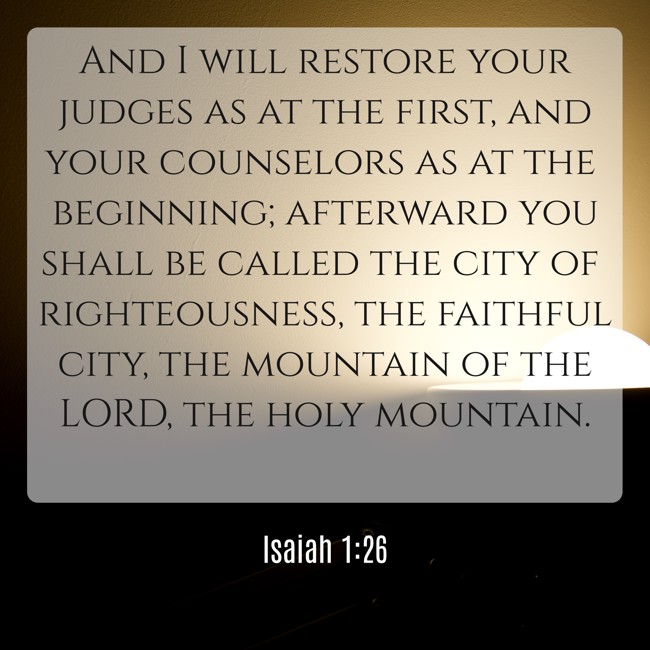 And I will restore your judges as at the first, and your counselors as at the beginning; afterward you shall be called the city of righteousness, the faithful city, the mountain of the LORD, the holy mountain. - Isaiah 1:26