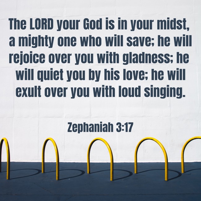 The LORD your God is in your midst, a mighty one who will save; he will rejoice over you with gladness; he will quiet you by his love; he will exult over you with loud singing. - Zephaniah 3:17