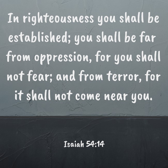 In righteousness you shall be established; you shall be far from oppression, for you shall not fear; and from terror, for it shall not come near you. - Isaiah 54:14