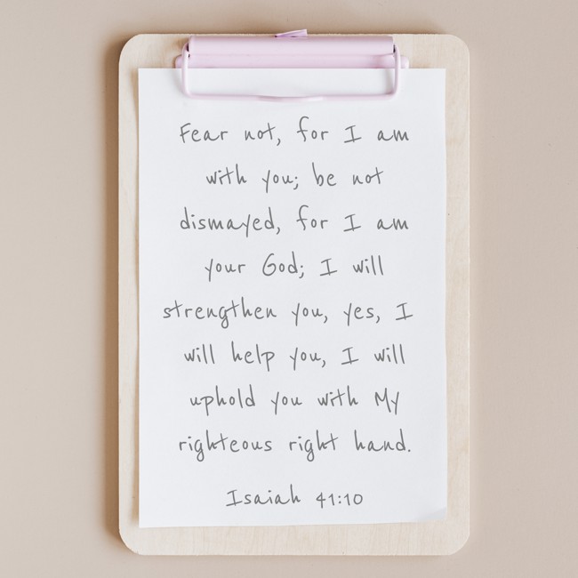 Fear not, for I am with you; be not dismayed, for I am your God; I will strengthen you, yes, I will help you, I will uphold you with My righteous right hand. - Isaiah 41:10