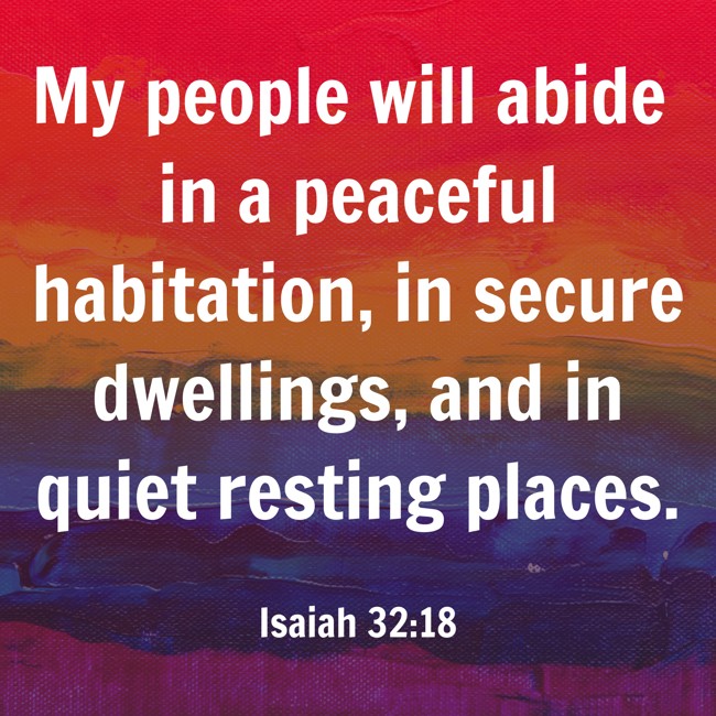 My people will abide in a peaceful habitation, in secure dwellings, and in quiet resting places. - Isaiah 32:18