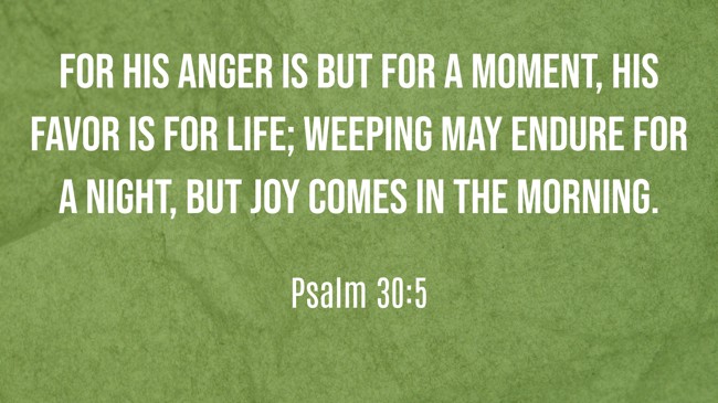 For His anger is but for a moment, His favor is for life; weeping may endure for a night, but joy comes in the morning. - Psalm 30:5