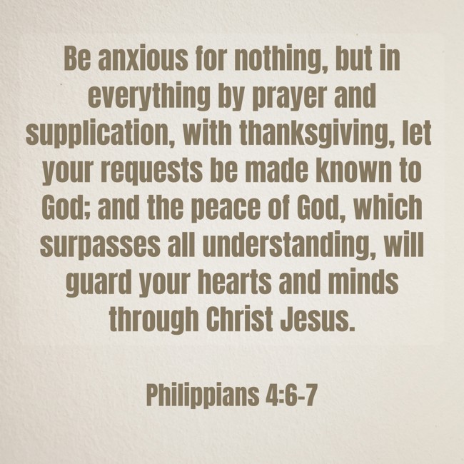 Be anxious for nothing, but in everything by prayer and supplication, with thanksgiving, let your requests be made known to God; and the peace of God, which surpasses all understanding, will guard your hearts and minds through Christ Jesus. - Philippians 4:6-7
