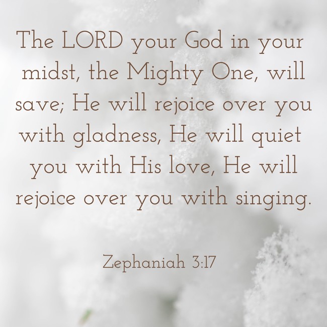 The LORD your God in your midst, the Mighty One, will save; He will rejoice over you with gladness, He will quiet you with His love, He will rejoice over you with singing. - Zephaniah 3:17