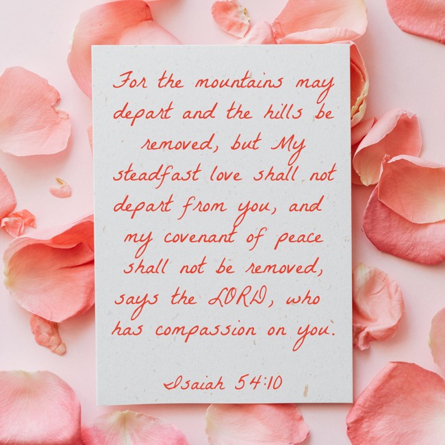 For the mountains may depart and the hills be removed, but My steadfast love shall not depart from you, and my covenant of peace shall not be removed, says the LORD, who has compassion on you. - Isaiah 54:10