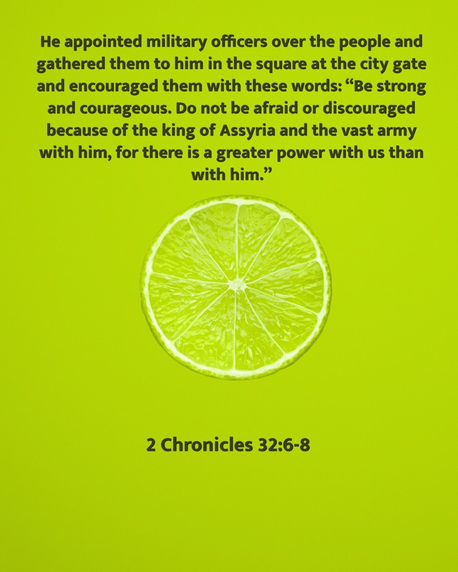 He appointed military officers over the people and gathered them to him in the square at the city gate and encouraged them with these words: “Be strong and courageous. Do not be afraid or discouraged because of the king of Assyria and the vast army with him, for there is a greater power with us than with him.” - 2 Chronicles 32:6-8