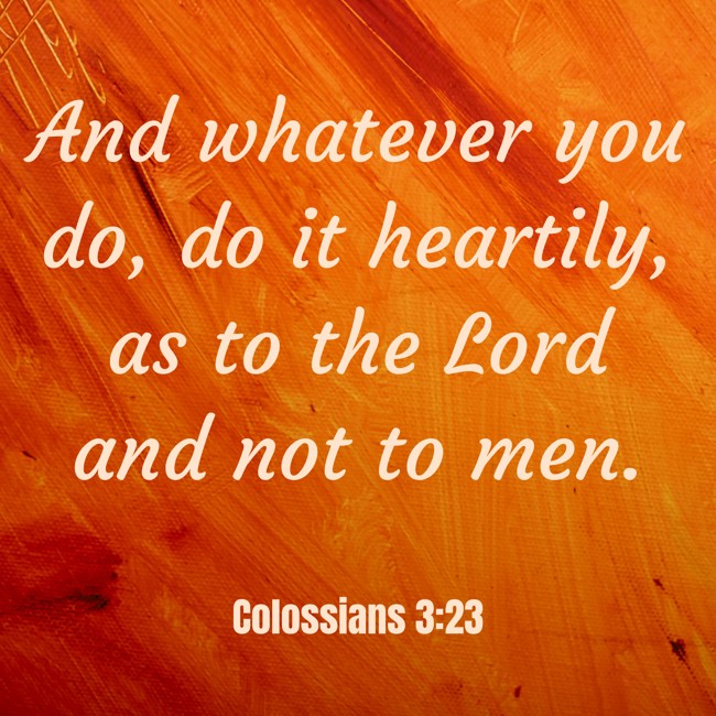 And whatever you do, do it heartily, as to the Lord and not to men. - Colossians 3:23