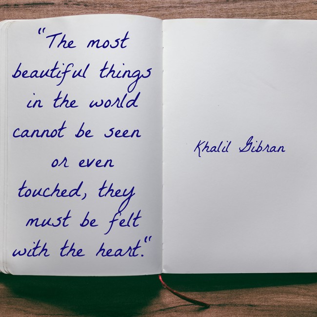 The most beautiful things in the world cannot be seen or even touched, they must be felt with the heart. - Khalil Gibran