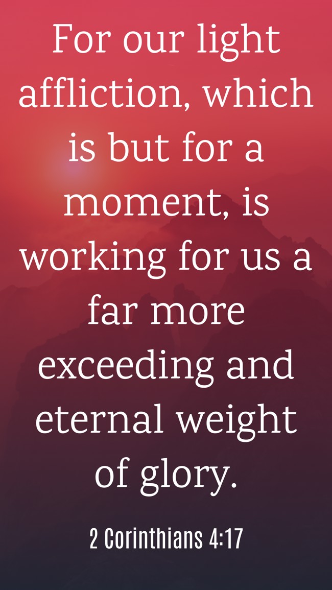 For our light affliction, which is but for a moment, is working for us a far more exceeding and eternal weight of glory. - 2 Corinthians 4:17