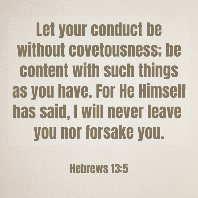 Let your conduct be without covetousness; be content with such things as you have. For He Himself has said, I will never leave you nor forsake you. - Hebrews 13:5