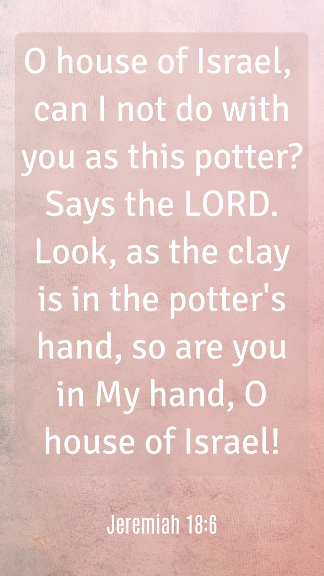 O house of Israel, can I not do with you as this potter? Says the LORD. Look, as the clay is in the potter's hand, so are you in My hand, O house of Israel! - Jeremiah 18:6
