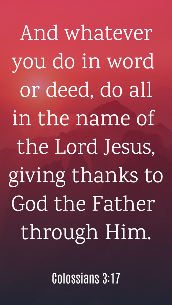 And whatever you do in word or deed, do all in the name of the Lord Jesus, giving thanks to God the Father through Him. - Colossians 3:17