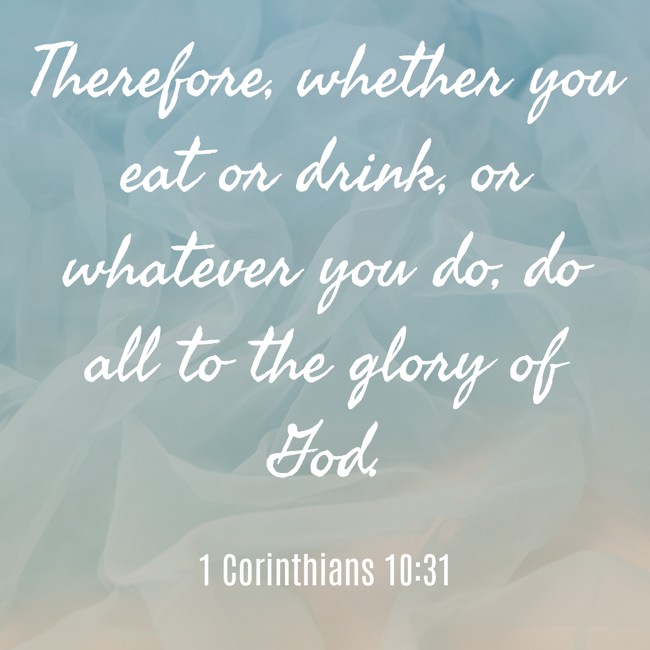 Therefore, whether you eat or drink, or whatever you do, do all to the glory of God. - 1 Corinthians 10:31