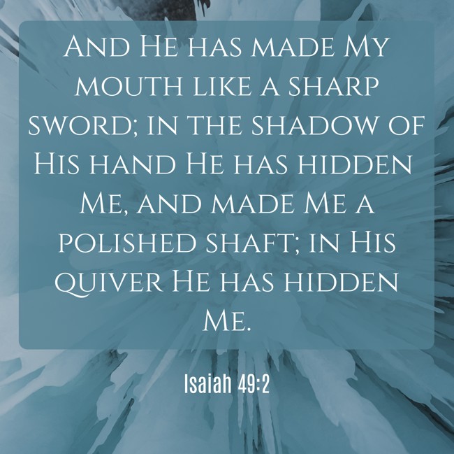 And He has made My mouth like a sharp sword; in the shadow of His hand He has hidden Me, and made Me a polished shaft; in His quiver He has hidden Me. - Isaiah 49:2