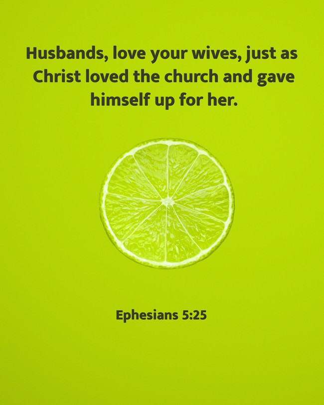 Husbands, love your wives, just as Christ loved the church and gave himself up for her. - Ephesians 5:25
