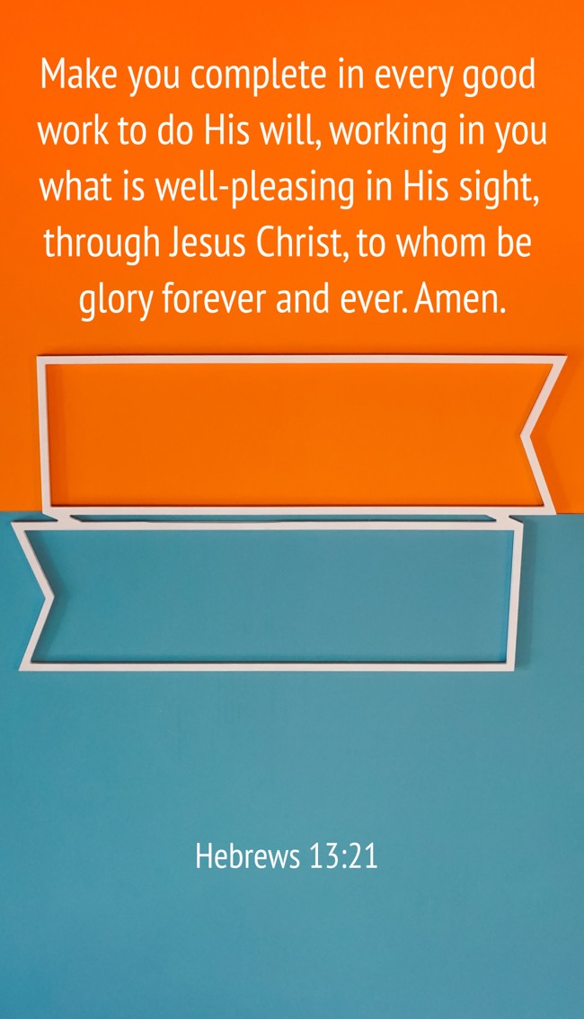 Make you complete in every good work to do His will, working in you what is well-pleasing in His sight, through Jesus Christ, to whom be glory forever and ever. Amen. - Hebrews 13:21