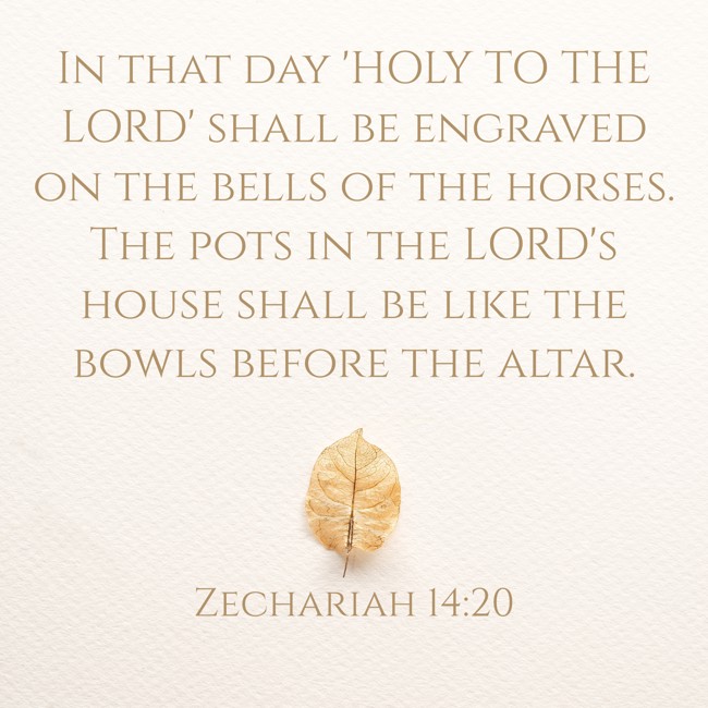In that day 'HOLY TO THE LORD' shall be engraved on the bells of the horses. The pots in the LORD's house shall be like the bowls before the altar. - Zechariah 14:20