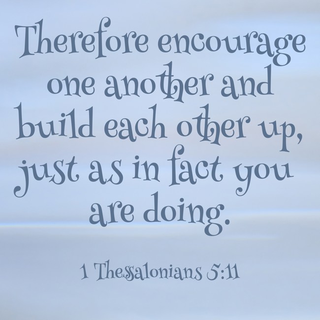 Therefore encourage one another and build each other up, just as in fact you are doing. - 1 Thessalonians 5:11