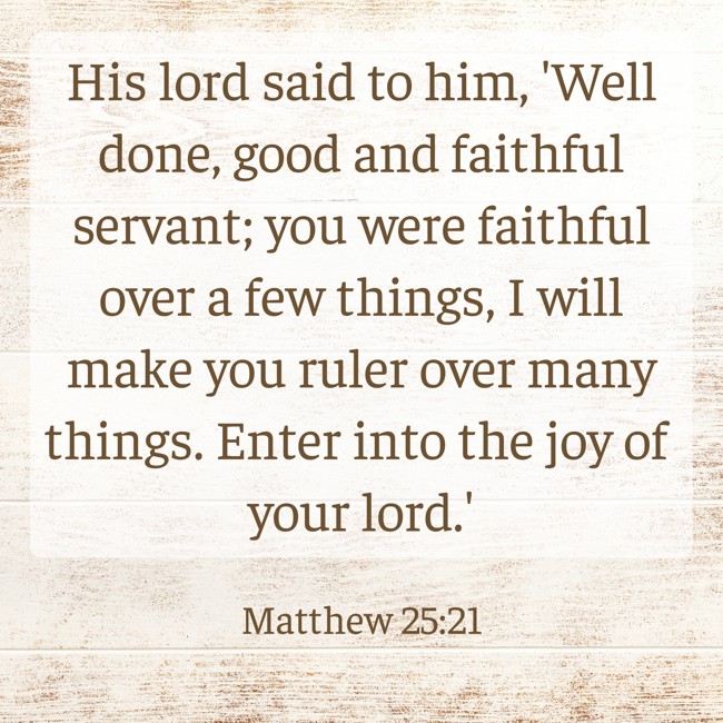 His lord said to him, 'Well done, good and faithful servant; you were faithful over a few things, I will make you ruler over many things. Enter into the joy of your lord.' - Matthew 25:21