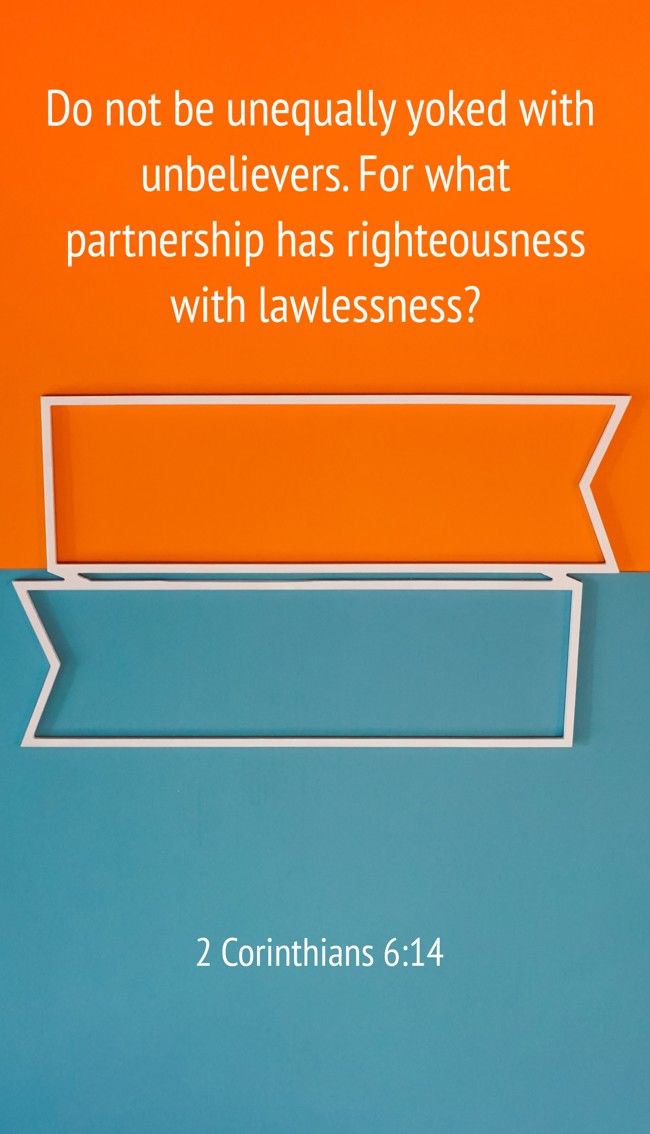 Do not be unequally yoked with unbelievers. For what partnership has righteousness with lawlessness? - 2 Corinthians 6:14
