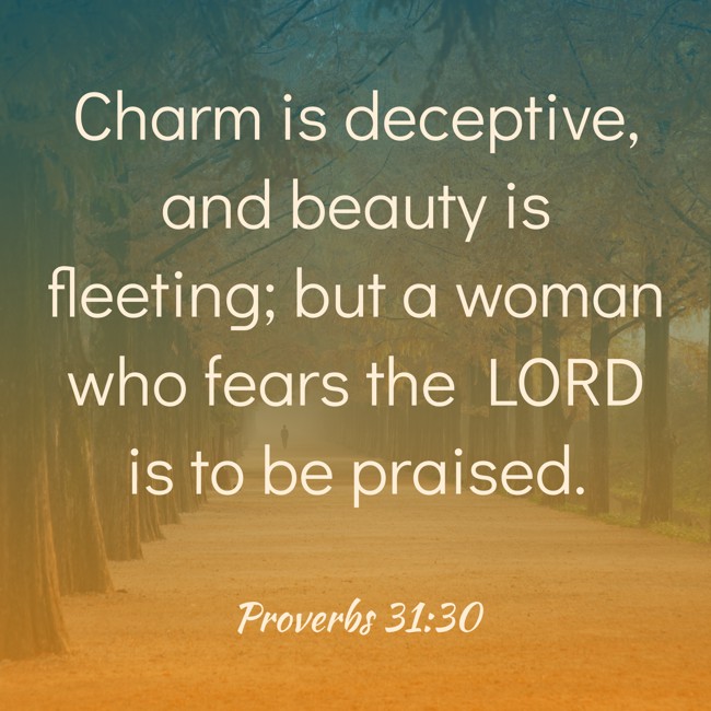 Charm is deceptive, and beauty is fleeting; but a woman who fears the LORD is to be praised. - Proverbs 31:30