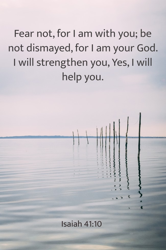 Fear not, for I am with you; be not dismayed, for I am your God. I will strengthen you, Yes, I will help you. - Isaiah 41:10