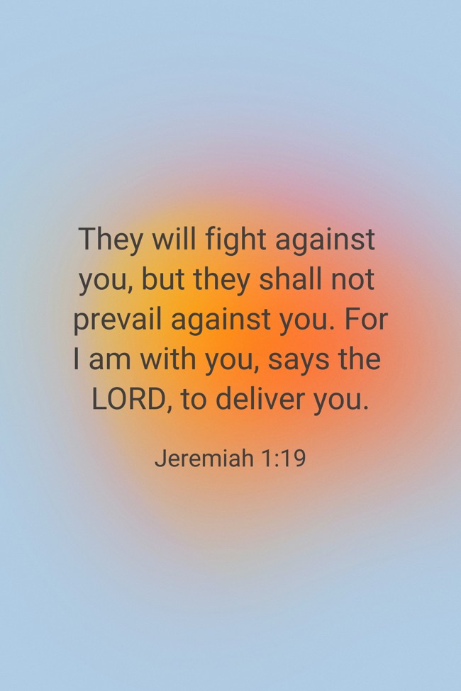 They will fight against you, but they shall not prevail against you. For I am with you, says the LORD, to deliver you. - Jeremiah 1:19