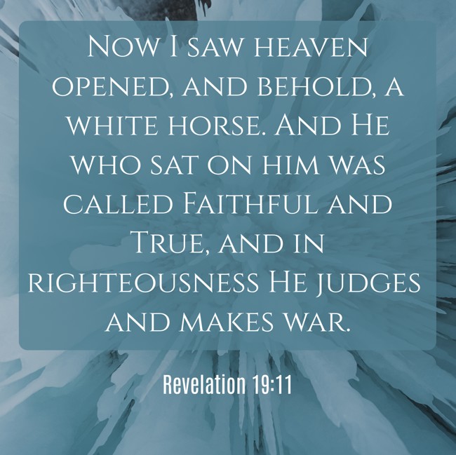 Now I saw heaven opened, and behold, a white horse. And He who sat on him was called Faithful and True, and in righteousness He judges and makes war. - Revelation 19:11